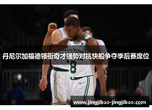 丹尼尔加福德领衔奇才强势对抗快船争夺季后赛席位