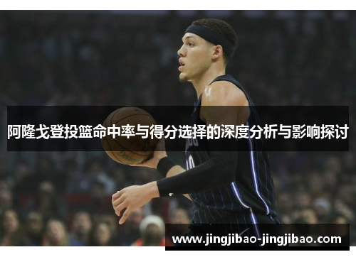 阿隆戈登投篮命中率与得分选择的深度分析与影响探讨