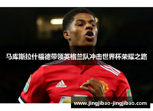 马库斯拉什福德带领英格兰队冲击世界杯荣耀之路 马库斯拉什福德带领英格兰队冲击世界杯荣耀之路