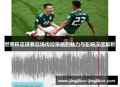 世界杯足球赛后场传控策略的魅力与影响深度解析
