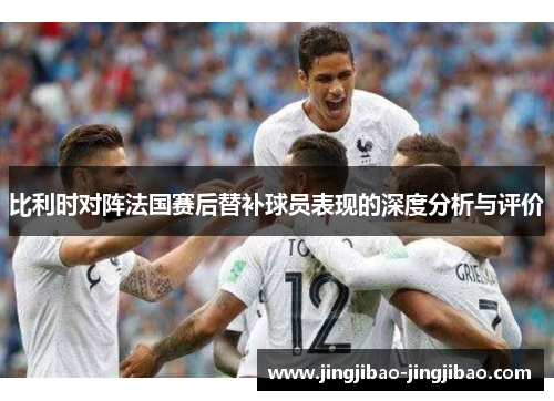 比利时对阵法国赛后替补球员表现的深度分析与评价