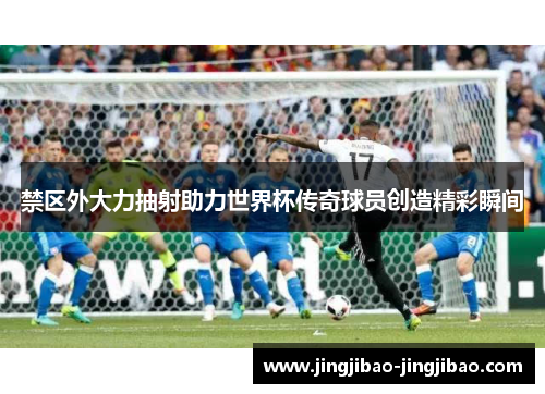 禁区外大力抽射助力世界杯传奇球员创造精彩瞬间 禁区外大力抽射助力世界杯传奇球员创造精彩瞬间
