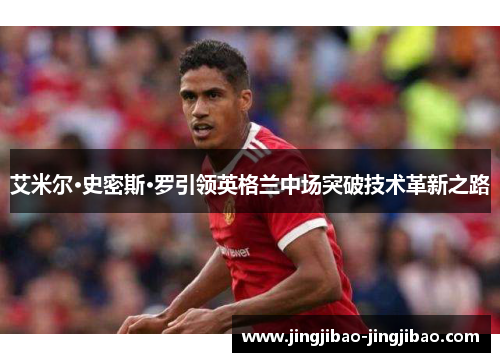 艾米尔·史密斯·罗引领英格兰中场突破技术革新之路