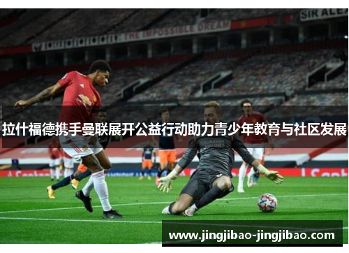 拉什福德携手曼联展开公益行动助力青少年教育与社区发展