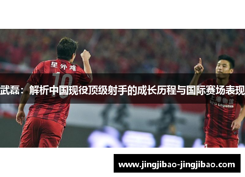 武磊：解析中国现役顶级射手的成长历程与国际赛场表现