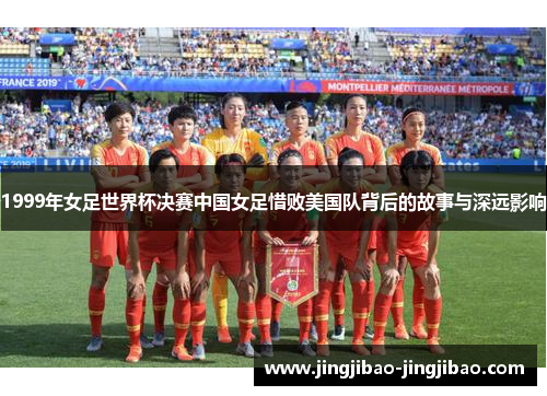 1999年女足世界杯决赛中国女足惜败美国队背后的故事与深远影响