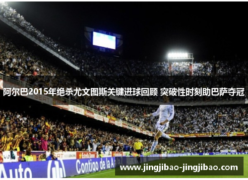 阿尔巴2015年绝杀尤文图斯关键进球回顾 突破性时刻助巴萨夺冠