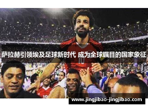 萨拉赫引领埃及足球新时代 成为全球瞩目的国家象征