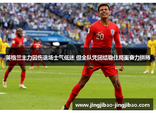 英格兰主力因伤退场士气低迷 但全队凭团结稳住局面奋力拼搏