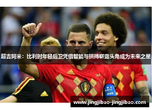 超吉阿米：比利时年轻后卫凭借智能与拼搏崭露头角成为未来之星