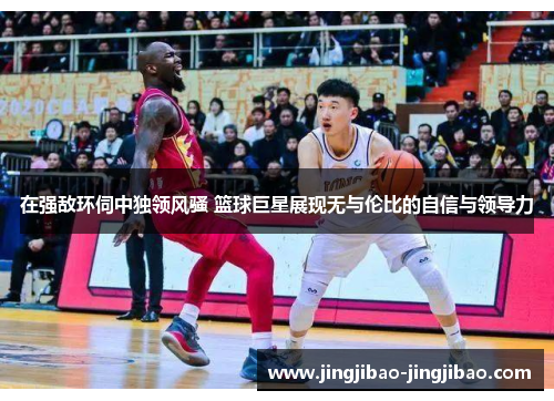 在强敌环伺中独领风骚 篮球巨星展现无与伦比的自信与领导力