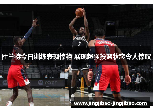杜兰特今日训练表现惊艳 展现超强投篮状态令人惊叹