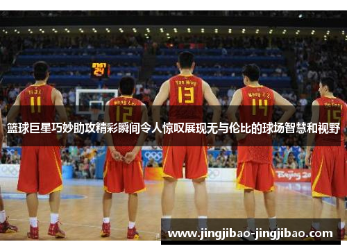 篮球巨星巧妙助攻精彩瞬间令人惊叹展现无与伦比的球场智慧和视野 篮球巨星巧妙助攻精彩瞬间令人惊叹展现无与伦比的球场智慧和视野
