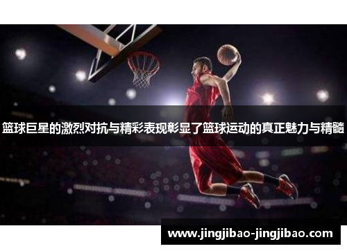 篮球巨星的激烈对抗与精彩表现彰显了篮球运动的真正魅力与精髓