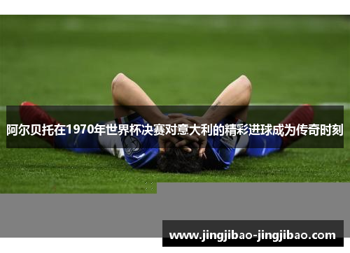 阿尔贝托在1970年世界杯决赛对意大利的精彩进球成为传奇时刻
