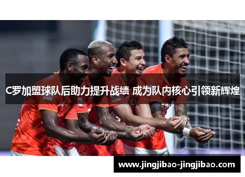 C罗加盟球队后助力提升战绩 成为队内核心引领新辉煌