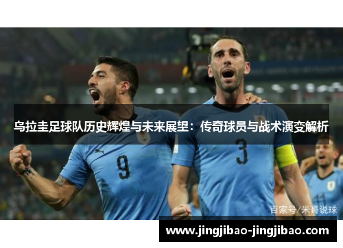 乌拉圭足球队历史辉煌与未来展望:传奇球员与战术演变解析 乌拉圭足球队历史辉煌与未来展望:传奇球员与战术演变解析