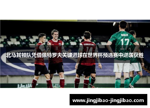 北马其顿队凭借佩特罗夫关键进球在世界杯预选赛中逆袭获胜 北马其顿队凭借佩特罗夫关键进球在世界杯预选赛中逆袭获胜