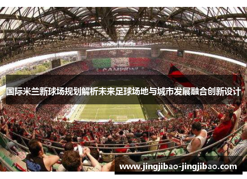 国际米兰新球场规划解析未来足球场地与城市发展融合创新设计