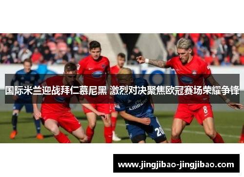 国际米兰迎战拜仁慕尼黑 激烈对决聚焦欧冠赛场荣耀争锋