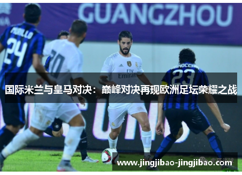 国际米兰与皇马对决：巅峰对决再现欧洲足坛荣耀之战
