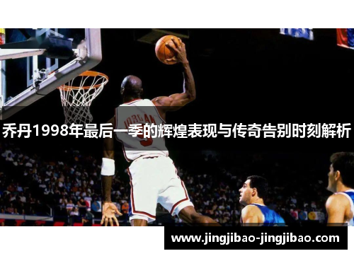乔丹1998年最后一季的辉煌表现与传奇告别时刻解析