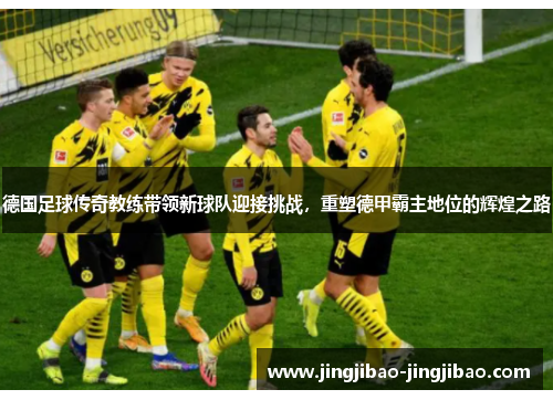 德国足球传奇教练带领新球队迎接挑战，重塑德甲霸主地位的辉煌之路