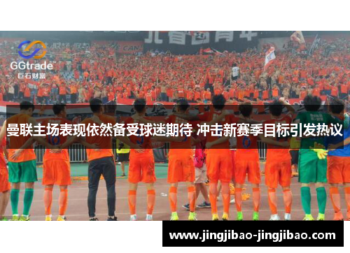 曼联主场表现依然备受球迷期待 冲击新赛季目标引发热议