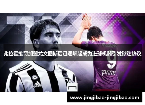 弗拉霍维奇加盟尤文图斯后迅速崛起成为进球机器引发球迷热议 弗拉霍维奇加盟尤文图斯后迅速崛起成为进球机器引发球迷热议