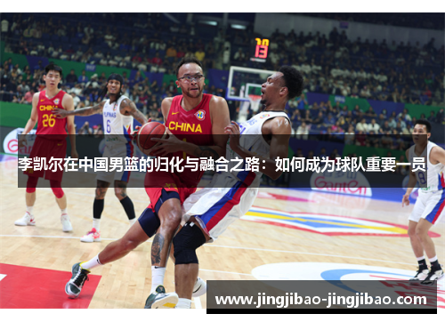 李凯尔在中国男篮的归化与融合之路:如何成为球队重要一员 李凯尔在中国男篮的归化与融合之路:如何成为球队重要一员