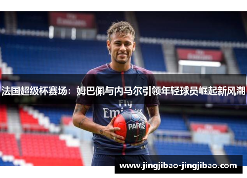 法国超级杯赛场:姆巴佩与内马尔引领年轻球员崛起新风潮 法国超级杯赛场:姆巴佩与内马尔引领年轻球员崛起新风潮