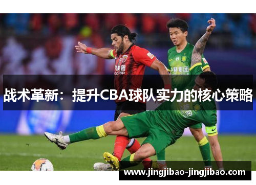 战术革新:提升CBA球队实力的核心策略 战术革新:提升CBA球队实力的核心策略
