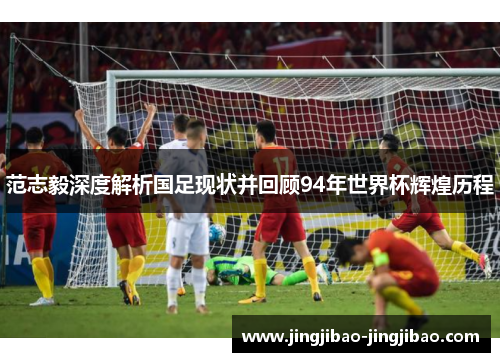范志毅深度解析国足现状并回顾94年世界杯辉煌历程 范志毅深度解析国足现状并回顾94年世界杯辉煌历程