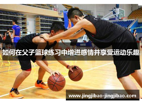 如何在父子篮球练习中增进感情并享受运动乐趣 如何在父子篮球练习中增进感情并享受运动乐趣