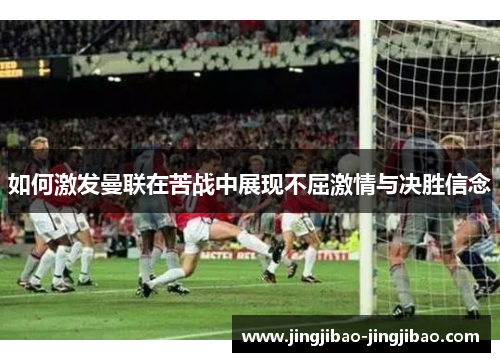 如何激发曼联在苦战中展现不屈激情与决胜信念