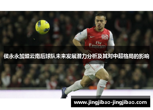 侯永永加盟云南后球队未来发展潜力分析及其对中超格局的影响 侯永永加盟云南后球队未来发展潜力分析及其对中超格局的影响