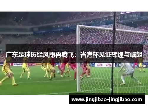 广东足球历经风雨再腾飞:省港杯见证辉煌与崛起 广东足球历经风雨再腾飞:省港杯见证辉煌与崛起
