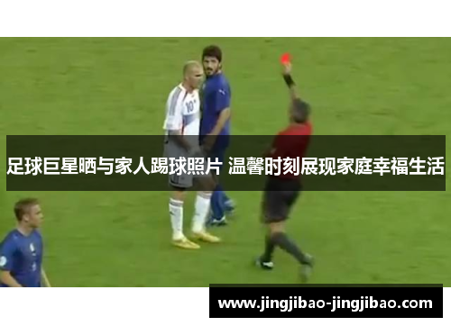 足球巨星晒与家人踢球照片 温馨时刻展现家庭幸福生活
