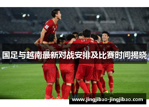 国足与越南最新对战安排及比赛时间揭晓 国足与越南最新对战安排及比赛时间揭晓