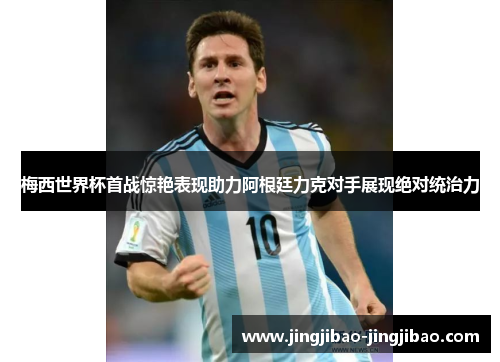 梅西世界杯首战惊艳表现助力阿根廷力克对手展现绝对统治力