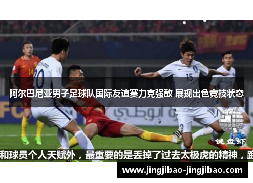 阿尔巴尼亚男子足球队国际友谊赛力克强敌 展现出色竞技状态