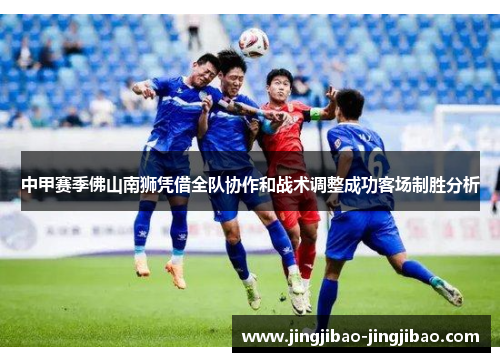 中甲赛季佛山南狮凭借全队协作和战术调整成功客场制胜分析 中甲赛季佛山南狮凭借全队协作和战术调整成功客场制胜分析