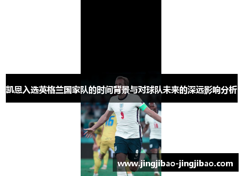 凯恩入选英格兰国家队的时间背景与对球队未来的深远影响分析