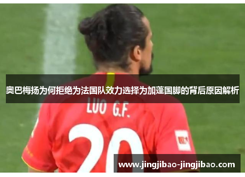 奥巴梅扬为何拒绝为法国队效力选择为加蓬国脚的背后原因解析