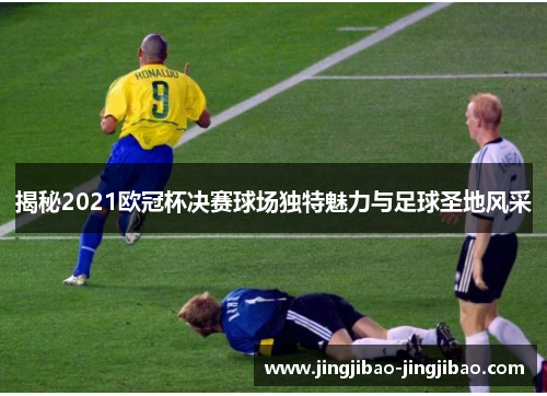 揭秘2021欧冠杯决赛球场独特魅力与足球圣地风采