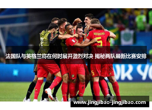 法国队与英格兰将在何时展开激烈对决 揭秘两队最新比赛安排