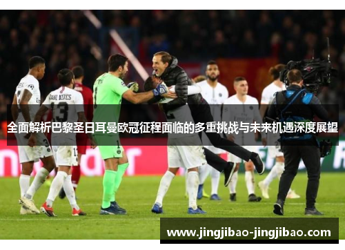 全面解析巴黎圣日耳曼欧冠征程面临的多重挑战与未来机遇深度展望