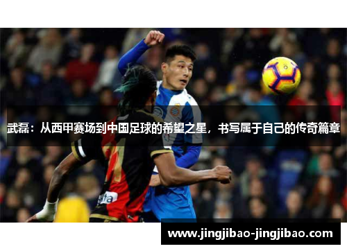 武磊：从西甲赛场到中国足球的希望之星，书写属于自己的传奇篇章